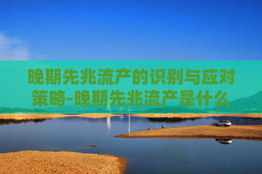 晚期先兆流产的识别与应对策略-晚期先兆流产是什么意思