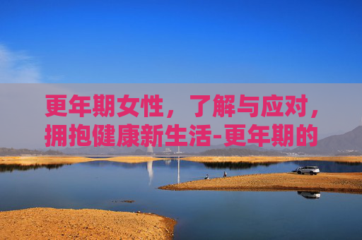 更年期女性,了解与应对,拥抱健康新生活-更年期的女人怎样调理 更年期女性,了解与应对,拥抱健康新生活-更年期的女人怎样调理