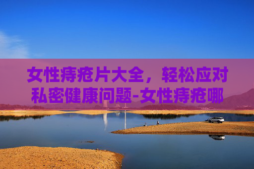 女性痔疮片大全,轻松应对私密健康问题-女性痔疮哪个药好使就见效快呢 女性痔疮片大全,轻松应对私密健康问题-女性痔疮哪个药好使就见效快呢