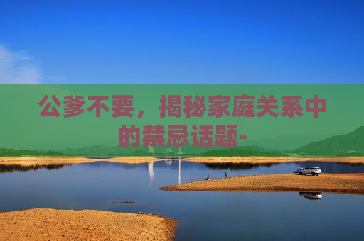 公爹不要,揭秘家庭关系中的禁忌话题- 公爹不要,揭秘家庭关系中的禁忌话题-