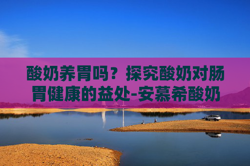 酸奶养胃吗？探究酸奶对肠胃健康的益处-安慕希酸奶养胃吗