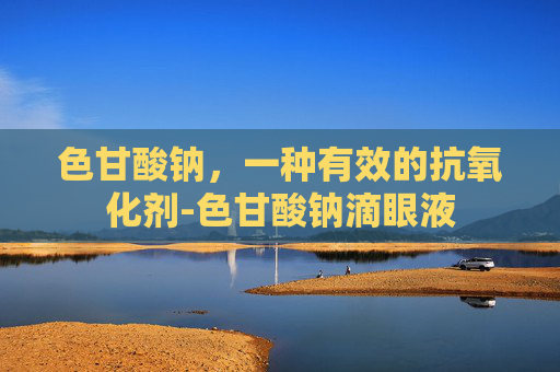 色甘酸钠，一种有效的抗氧化剂-色甘酸钠滴眼液