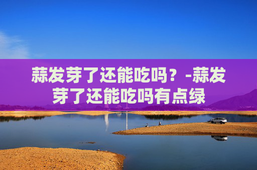 蒜发芽了还能吃吗？-蒜发芽了还能吃吗有点绿