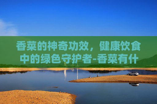 香菜的神奇功效，健康饮食中的绿色守护者-香菜有什么功效呢