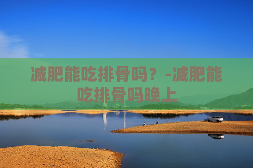 减肥能吃排骨吗？-减肥能吃排骨吗晚上