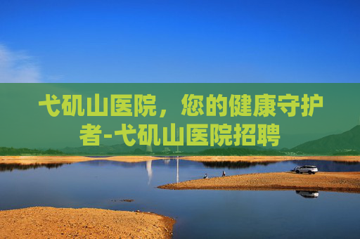 弋矶山医院，您的健康守护者-弋矶山医院招聘