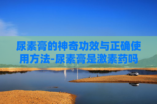 尿素膏的神奇功效与正确使用方法-尿素膏是激素药吗
