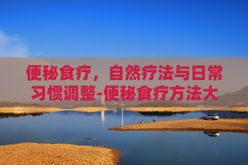 便秘食疗，自然疗法与日常习惯调整-便秘食疗方法大全