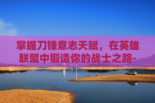 掌握刀锋意志天赋，在英雄联盟中锻造你的战士之路-刀锋意志天赋怎么加点