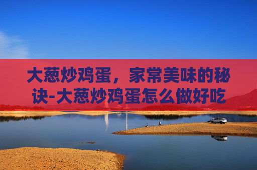 大葱炒鸡蛋,家常美味的秘诀-大葱炒鸡蛋怎么做好吃 大葱炒鸡蛋,家常美味的秘诀-大葱炒鸡蛋怎么做好吃