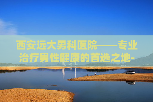 西安远大男科医院——专业治疗男性健康的首选之地-西安远大男科医院登记号码