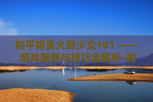 和平精英火箭少女101 —— 游戏策略与技巧全解析-和平精英火箭少女101图片