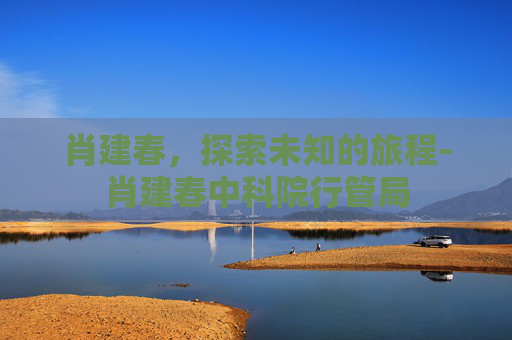 肖建春，探索未知的旅程-肖建春中科院行管局