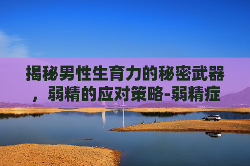 揭秘男性生育力的秘密武器，弱精的应对策略-弱精症能怀孕吗