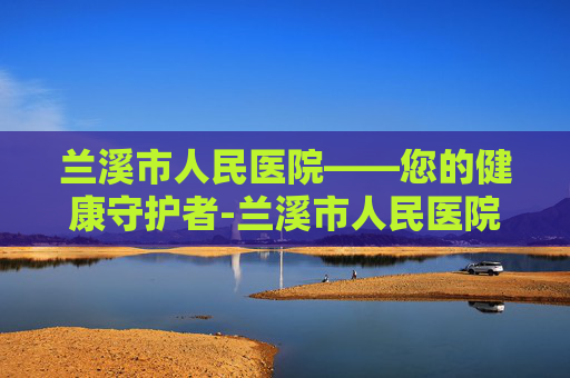 兰溪市人民医院——您的健康守护者-兰溪市人民医院预约挂号
