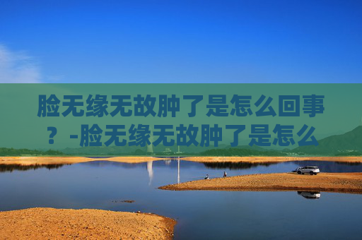 脸无缘无故肿了是怎么回事？-脸无缘无故肿了是怎么回事不疼不痒