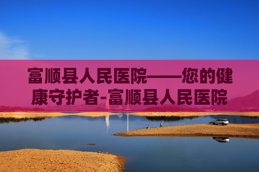 富顺县人民医院——您的健康守护者-富顺县人民医院官网 富顺县人民医院——您的健康守护者-富顺县人民医院官网