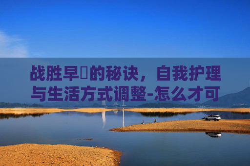 战胜早迣的秘诀，自我护理与生活方式调整-怎么才可以治疗早些
