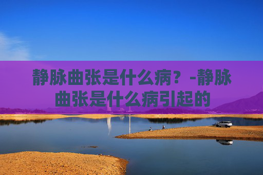静脉曲张是什么病？-静脉曲张是什么病引起的