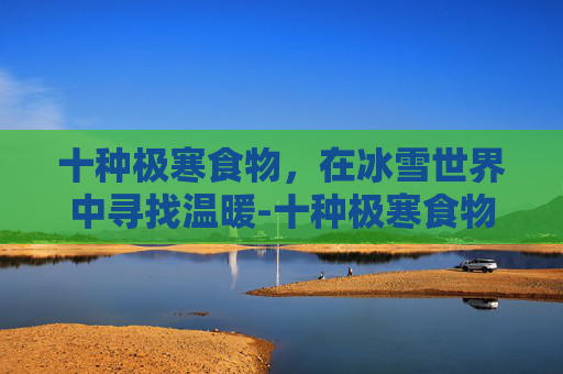 十种极寒食物,在冰雪世界中寻找温暖-十种极寒食物有哪些 十种极寒食物,在冰雪世界中寻找温暖-十种极寒食物有哪些