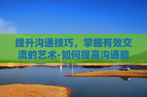 提升沟通技巧,掌握有效交流的艺术-如何提高沟通能力和技巧 提升沟通技巧,掌握有效交流的艺术-如何提高沟通能力和技巧