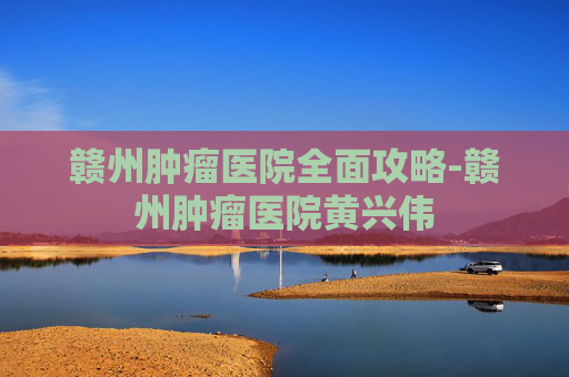 赣州肿瘤医院全面攻略-赣州肿瘤医院黄兴伟