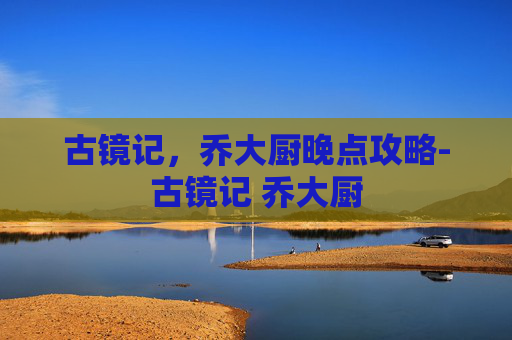 古镜记，乔大厨晚点攻略-古镜记 乔大厨