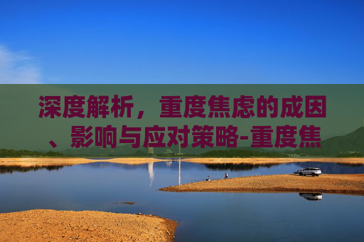 深度解析，重度焦虑的成因、影响与应对策略-重度焦虑症躯体化