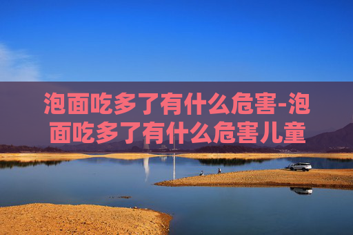 泡面吃多了有什么危害-泡面吃多了有什么危害儿童 泡面吃多了有什么危害-泡面吃多了有什么危害儿童