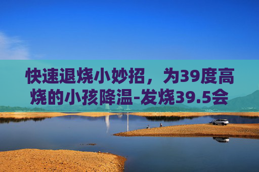 快速退烧小妙招,为39度高烧的小孩降温-发烧39.5会烧坏大脑吗 快速退烧小妙招,为39度高烧的小孩降温-发烧39.5会烧坏大脑吗