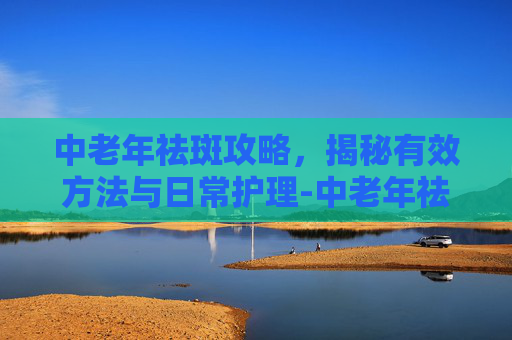 中老年祛斑攻略，揭秘有效方法与日常护理-中老年祛斑用什么药好