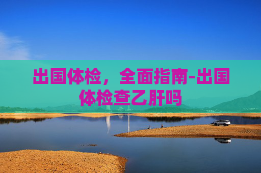 出国体检，全面指南-出国体检查乙肝吗