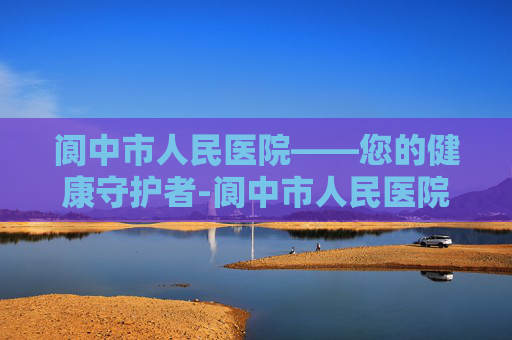 阆中市人民医院——您的健康守护者-阆中市人民医院是三甲吗