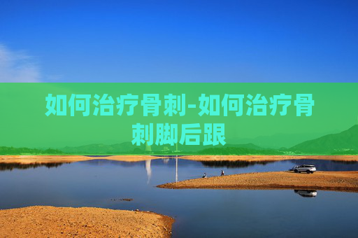 如何治疗骨刺-如何治疗骨刺脚后跟