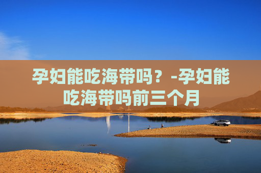 孕妇能吃海带吗？-孕妇能吃海带吗前三个月