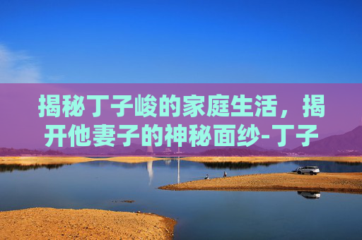 揭秘丁子峻的家庭生活，揭开他妻子的神秘面纱-丁子峻老婆吉祥年龄