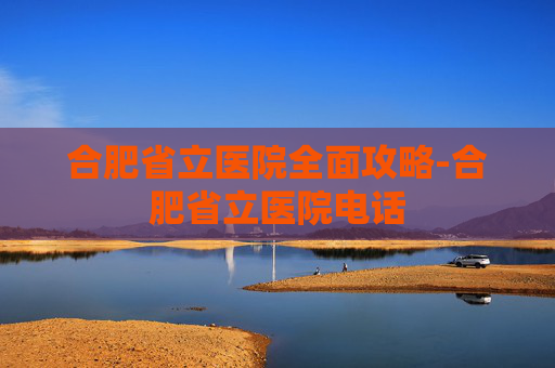 合肥省立医院全面攻略-合肥省立医院电话 合肥省立医院全面攻略-合肥省立医院电话