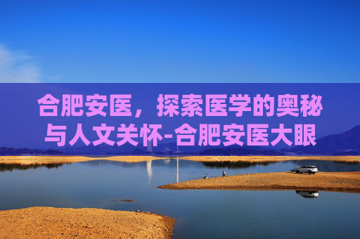 合肥安医，探索医学的奥秘与人文关怀-合肥安医大眼科预约