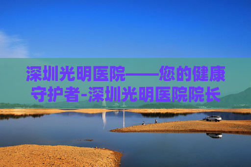 深圳光明医院——您的健康守护者-深圳光明医院院长