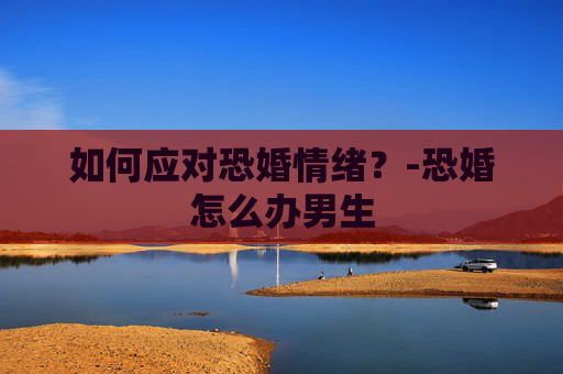 如何应对恐婚情绪？-恐婚怎么办男生