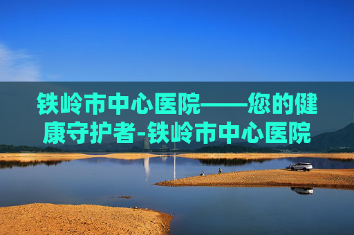 铁岭市中心医院——您的健康守护者-铁岭市中心医院电话
