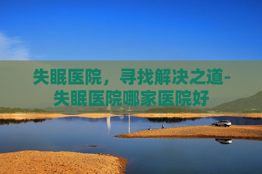 失眠医院，寻找解决之道-失眠医院哪家医院好