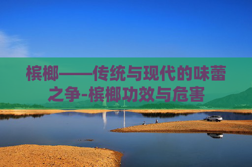 槟榔——传统与现代的味蕾之争-槟榔功效与危害
