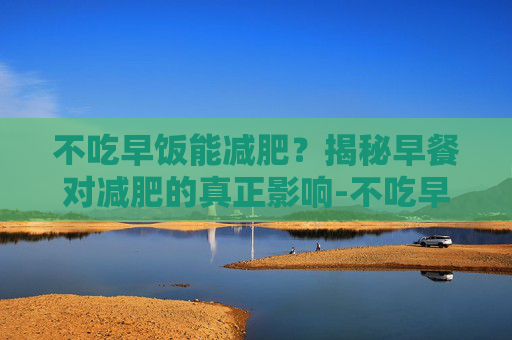 不吃早饭能减肥？揭秘早餐对减肥的真正影响-不吃早饭能减肥吗 对身体有害吗
