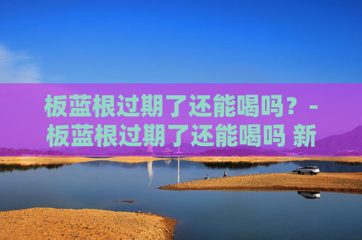 板蓝根过期了还能喝吗？-板蓝根过期了还能喝吗 新闻
