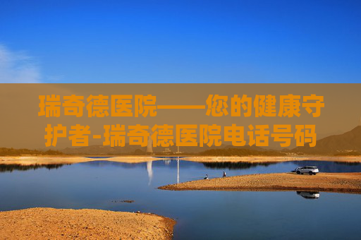 瑞奇德医院——您的健康守护者-瑞奇德医院电话号码