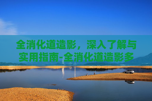 全消化道造影，深入了解与实用指南-全消化道造影多少钱