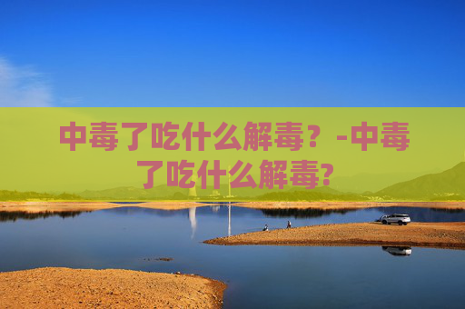中毒了吃什么解毒？-中毒了吃什么解毒?