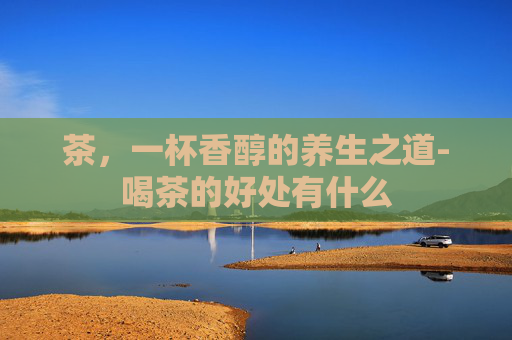 茶,一杯香醇的养生之道-喝茶的好处有什么 茶,一杯香醇的养生之道-喝茶的好处有什么