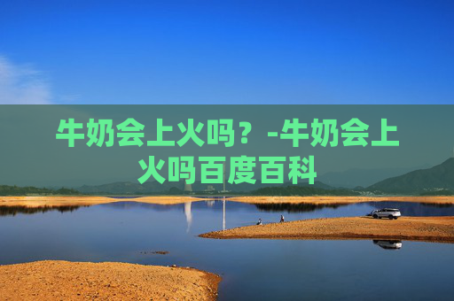 牛奶会上火吗？-牛奶会上火吗百度百科